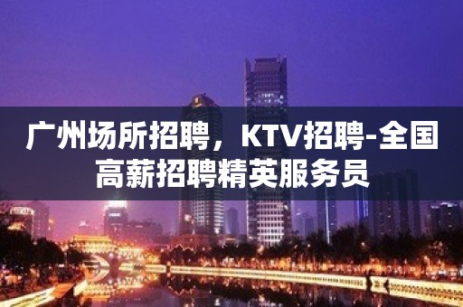 广州场所招聘，KTV招聘-全国高薪招聘精英服务员