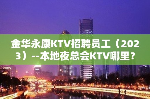 金华永康KTV招聘员工（2023）--本地夜总会KTV哪里？