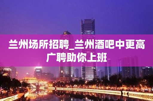 兰州场所招聘_兰州酒吧中更高广聘助你上班