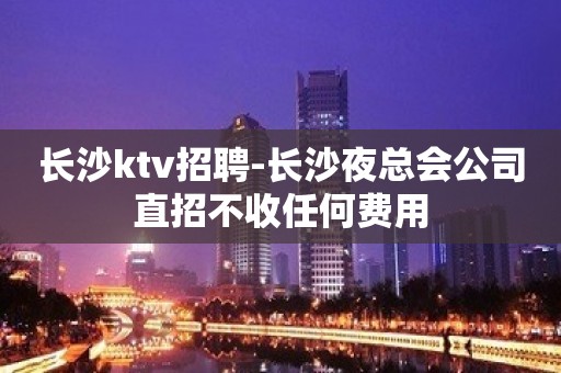 长沙ktv招聘-长沙夜总会公司直招不收任何费用