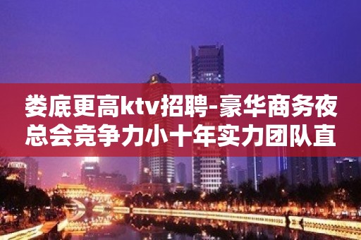 娄底更高ktv招聘-豪华商务夜总会竞争力小十年实力团队直招