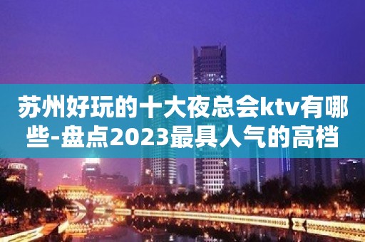 苏州好玩的十大夜总会ktv有哪些-盘点2023最具人气的高档会所