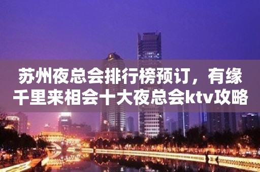 苏州夜总会排行榜预订，有缘千里来相会十大夜总会ktv攻略