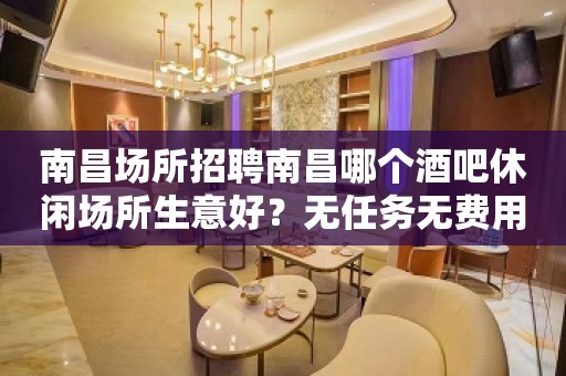 南昌场所招聘南昌哪个酒吧休闲场所生意好？无任务无费用