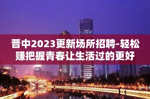 晋中2023更新场所招聘-轻松赚把握青春让生活过的更好