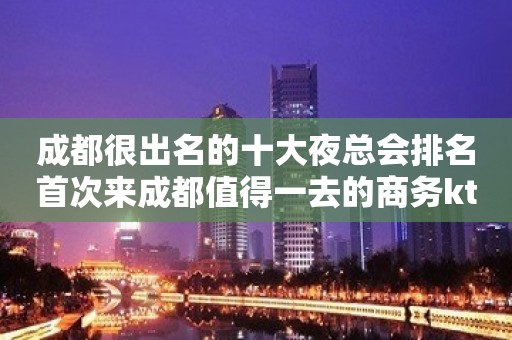 成都很出名的十大夜总会排名首次来成都值得一去的商务ktv夜总会推荐