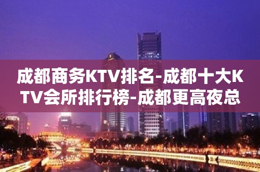 成都商务KTV排名-成都十大KTV会所排行榜-成都更高夜总会预定