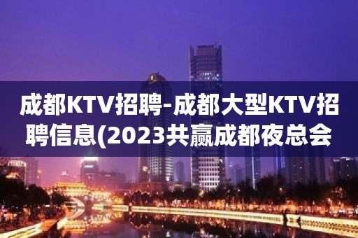 成都KTV招聘-成都大型KTV招聘信息(2023共赢成都夜总会梦)