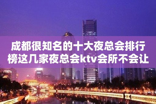 成都很知名的十大夜总会排行榜这几家夜总会ktv会所不会让你失望的！