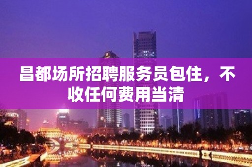 昌都场所招聘服务员包住，不收任何费用当清