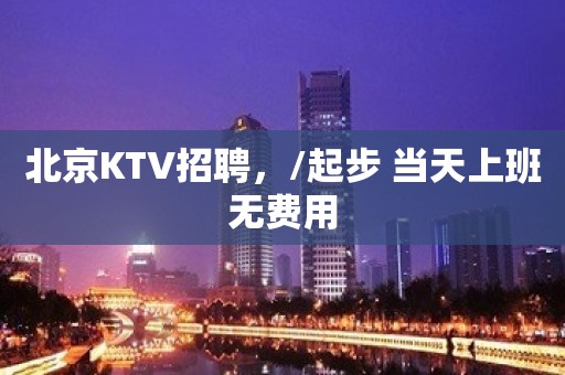 北京KTV招聘，/起步 当天上班无费用