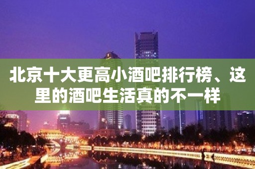 北京十大更高小酒吧排行榜、这里的酒吧生活真的不一样