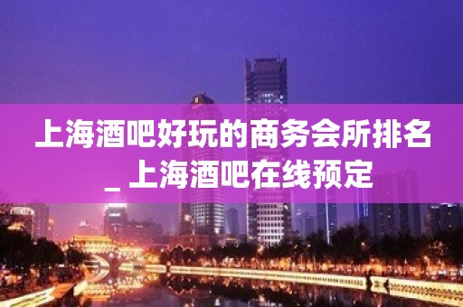 上海酒吧好玩的商务会所排名＿上海酒吧在线预定