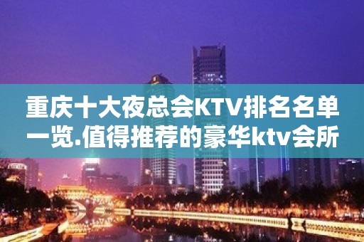 重庆十大夜总会KTV排名名单一览.值得推荐的豪华ktv会所