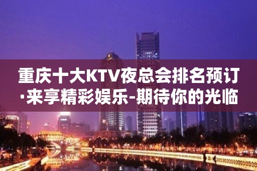 重庆十大KTV夜总会排名预订·来享精彩娱乐-期待你的光临