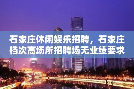 石家庄休闲娱乐招聘，石家庄档次高场所招聘场无业绩要求