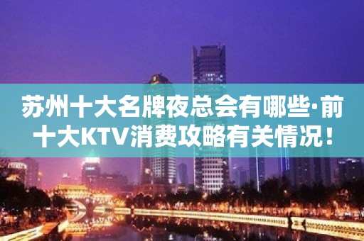 苏州十大名牌夜总会有哪些·前十大KTV消费攻略有关情况！