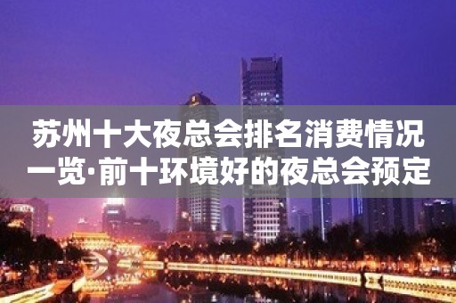 苏州十大夜总会排名消费情况一览·前十环境好的夜总会预定