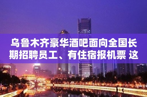 乌鲁木齐豪华酒吧面向全国长期招聘员工、有住宿报机票 这竞争小