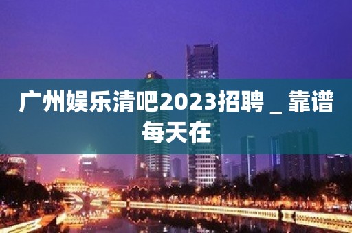 广州娱乐清吧2023招聘＿靠谱每天在