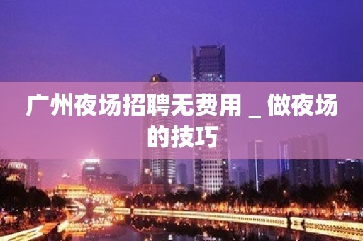 广州夜场招聘无费用＿做夜场的技巧