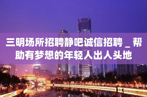 三明场所招聘静吧诚信招聘＿帮助有梦想的年轻人出人头地