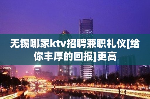 无锡哪家ktv招聘兼职礼仪[给你丰厚的回报]更高