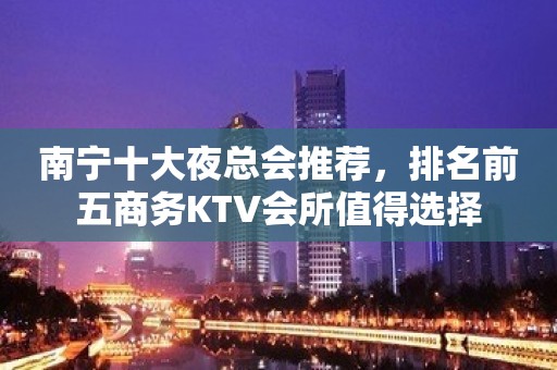 南宁十大夜总会推荐，排名前五商务KTV会所值得选择