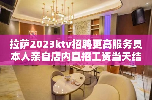 拉萨2023ktv招聘更高服务员本人亲自店内直招工资当天结算