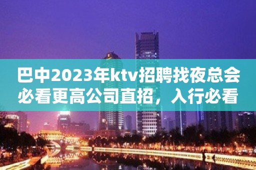 巴中2023年ktv招聘找夜总会必看更高公司直招，入行必看！