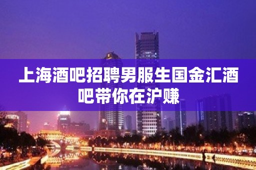 上海酒吧招聘男服生国金汇酒吧带你在沪赚