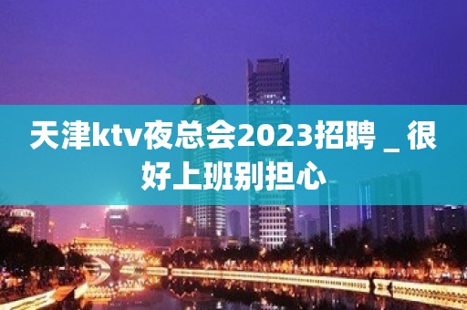 天津ktv夜总会2023招聘＿很好上班别担心