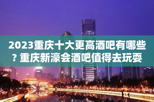 2023重庆十大更高酒吧有哪些? 重庆新濠会酒吧值得去玩耍