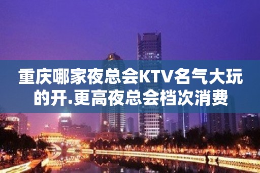 重庆哪家夜总会KTV名气大玩的开.更高夜总会档次消费