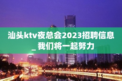 汕头ktv夜总会2023招聘信息＿我们将一起努力