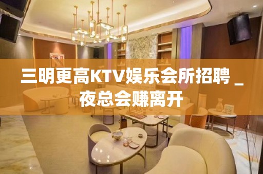 三明更高KTV娱乐会所招聘＿夜总会赚离开