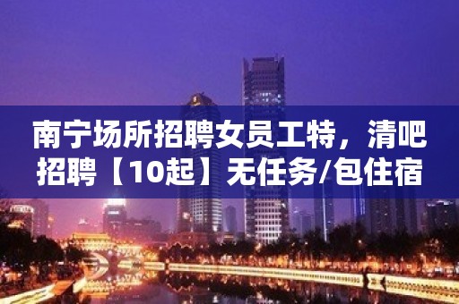 南宁场所招聘女员工特，清吧招聘【10起】无任务/包住宿