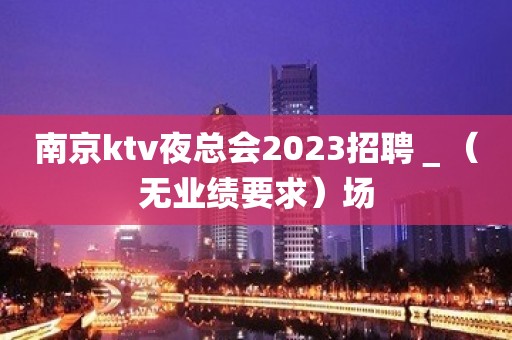 南京ktv夜总会2023招聘＿（无业绩要求）场