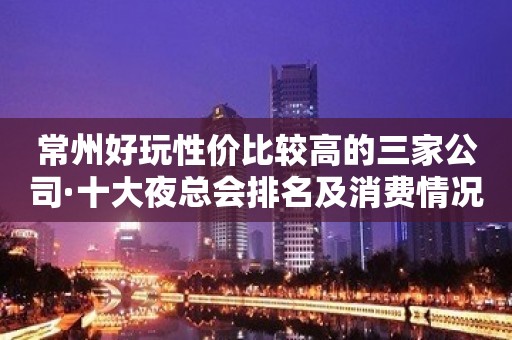 常州好玩性价比较高的三家公司·十大夜总会排名及消费情况