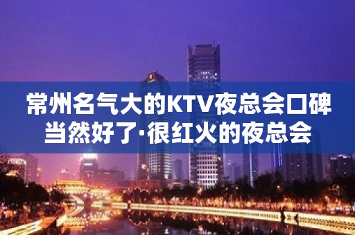 常州名气大的KTV夜总会口碑当然好了·很红火的夜总会