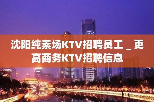 沈阳纯素场KTV招聘员工＿更高商务KTV招聘信息