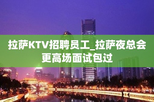 拉萨KTV招聘员工_拉萨夜总会更高场面试包过