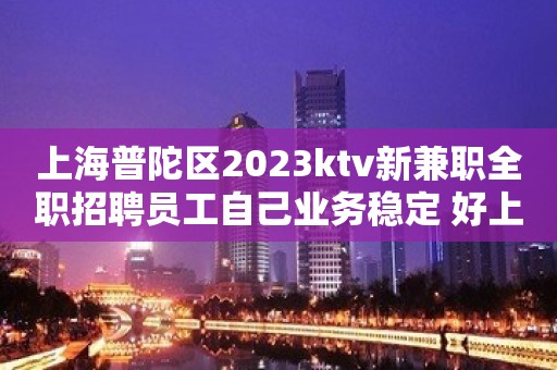 上海普陀区2023ktv新兼职全职招聘员工自己业务稳定 好上班