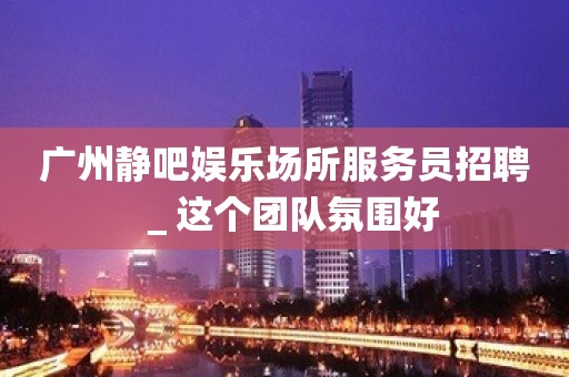 广州静吧娱乐场所服务员招聘＿这个团队氛围好