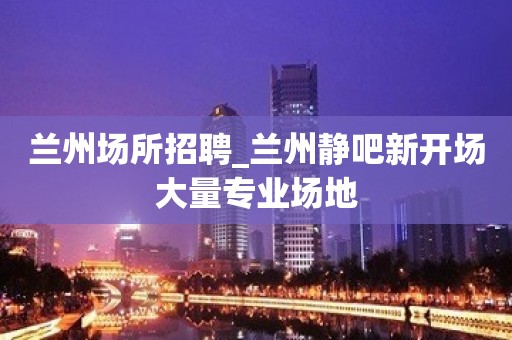 兰州场所招聘_兰州静吧新开场大量专业场地