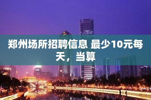 郑州场所招聘信息 最少10元每天，当算