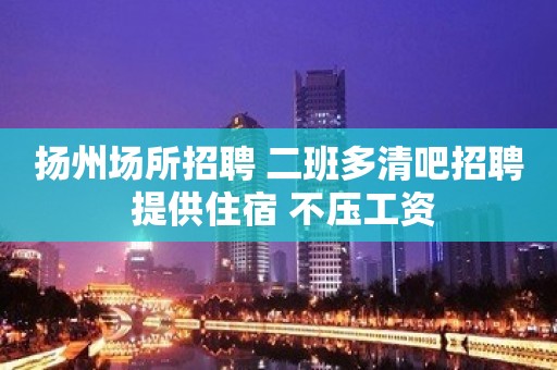 扬州场所招聘 二班多清吧招聘 提供住宿 不压工资