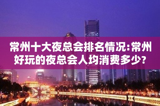 常州十大夜总会排名情况:常州好玩的夜总会人均消费多少?