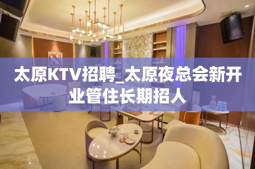 太原KTV招聘_太原夜总会新开业管住长期招人