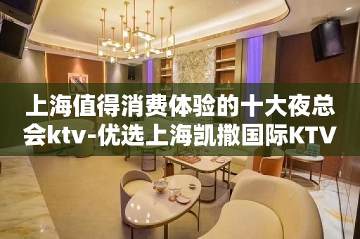 上海值得消费体验的十大夜总会ktv-优选上海凯撒国际KTV